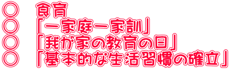 ○　食育 ○　「一家庭一家訓」 ○　「我が家の教育の日」 ○　「基本的な生活習慣の確立」