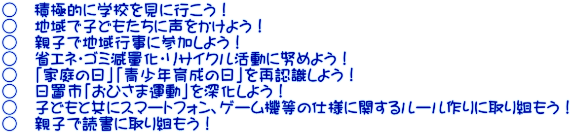 ○　積極的に学校を見に行こう！ ○　地域で子どもたちに声をかけよう！ ○　親子で地域行事に参加しよう！ ○　省エネ・ゴミ減量化・リサイクル活動に努めよう！ ○　「家庭の日」「青少年育成の日」を再認識しよう！ ○　日置市「おひさま運動」を深化しよう！ ○　子どもと共にスマートフォン、ゲーム機等の仕様に関するルール作りに取り組もう！ ○　親子で読書に取り組もう！