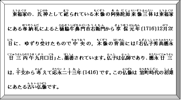 額縁: とうふくけ東福家の、うじがみ氏神としてまつ祀られているもくぞう木像のあみだ阿弥陀にょらいぞう如来像さんたい三体はとうふくけ東福家にあるほうのうふだ奉納札によるとひわきうしばなかどいち樋脇牛鼻門市うえもん右衛門からきょうほう享保がんねん元年〔1716〕12がつ月25にち日に、ゆずりう受けたものでちゅうおう中央の，もくぞう木像のはいめん背面には｢みぎぶっし右仏子ひで秀たかおうえい高應永にじゅうさん廿三ひのえうま丙午くがつ九月□にち日｣と、ぼくしょ墨書されています。ぶっし仏子はぶっし仏師であり、おうえい應永にじゅうさん廿三は、えと干支からかんが考えておうえい応永２３ねん二十三年〔1416〕です。このぶつぞう仏像は むろまち室町じだい時代のしょき初期にあたるふるい古いぶつぞう仏像です。